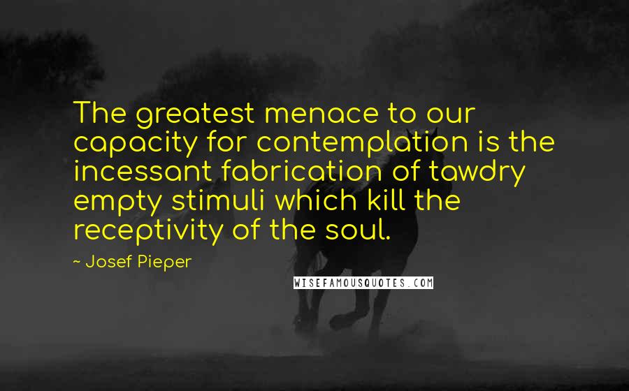 Josef Pieper quotes: The greatest menace to our capacity for contemplation is the incessant fabrication of tawdry empty stimuli which kill the receptivity of the soul.