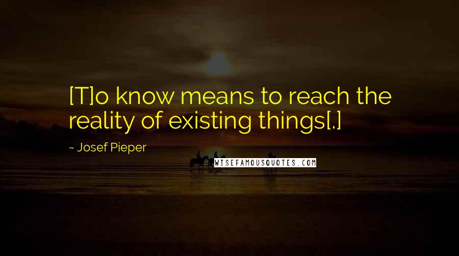 Josef Pieper quotes: [T]o know means to reach the reality of existing things[.]