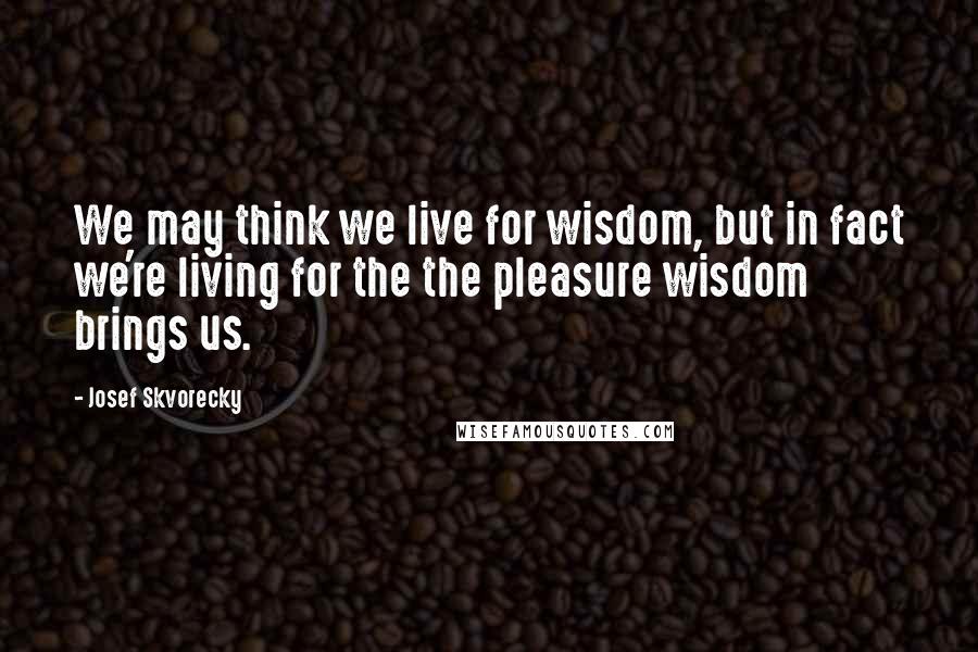 Josef Skvorecky quotes: We may think we live for wisdom, but in fact we're living for the the pleasure wisdom brings us.