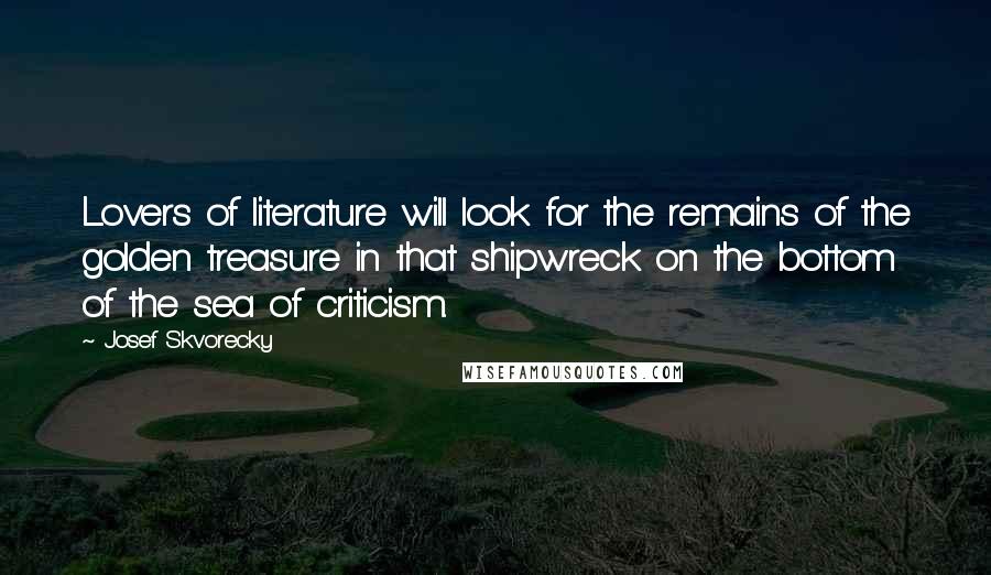 Josef Skvorecky quotes: Lovers of literature will look for the remains of the golden treasure in that shipwreck on the bottom of the sea of criticism. Josef Skvorecky quotes: Lovers of literature will look for the remains of the golden treasure in that shipwreck on the bottom of the sea of criticism.