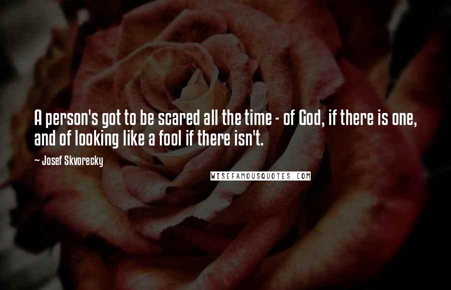 Josef Skvorecky quotes: A person's got to be scared all the time - of God, if there is one, and of looking like a fool if there isn't.