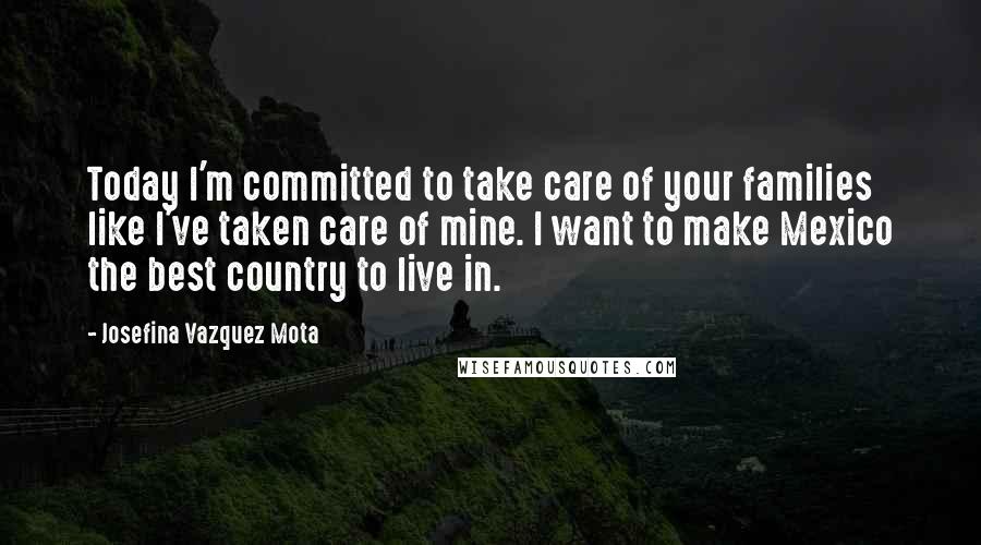 Josefina Vazquez Mota quotes: Today I'm committed to take care of your families like I've taken care of mine. I want to make Mexico the best country to live in. Josefina Vazquez Mota quotes: Today I'm committed to take care of your families like I've taken care of mine. I want to make Mexico the best country to live in.