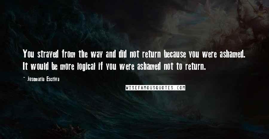 Josemaria Escriva quotes: You strayed from the way and did not return because you were ashamed. It would be more logical if you were ashamed not to return.