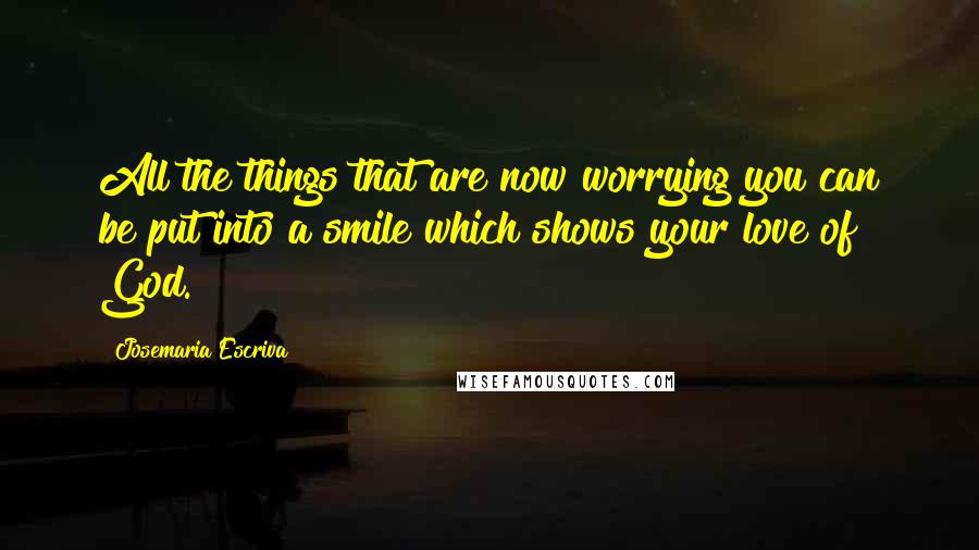 Josemaria Escriva quotes: All the things that are now worrying you can be put into a smile which shows your love of God.