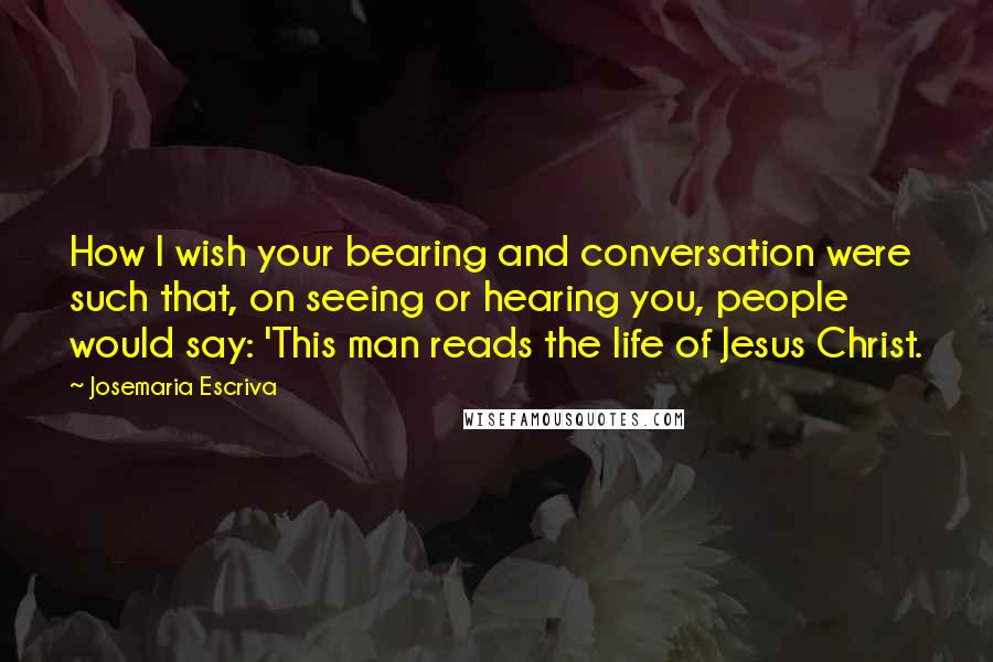 Josemaria Escriva quotes: How I wish your bearing and conversation were such that, on seeing or hearing you, people would say: 'This man reads the life of Jesus Christ.