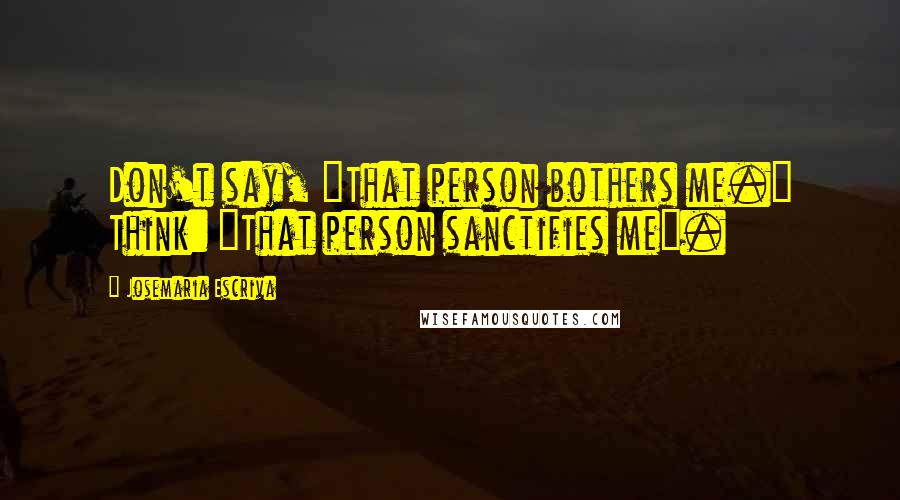 Josemaria Escriva quotes: Don't say, "That person bothers me." Think: "That person sanctifies me".
