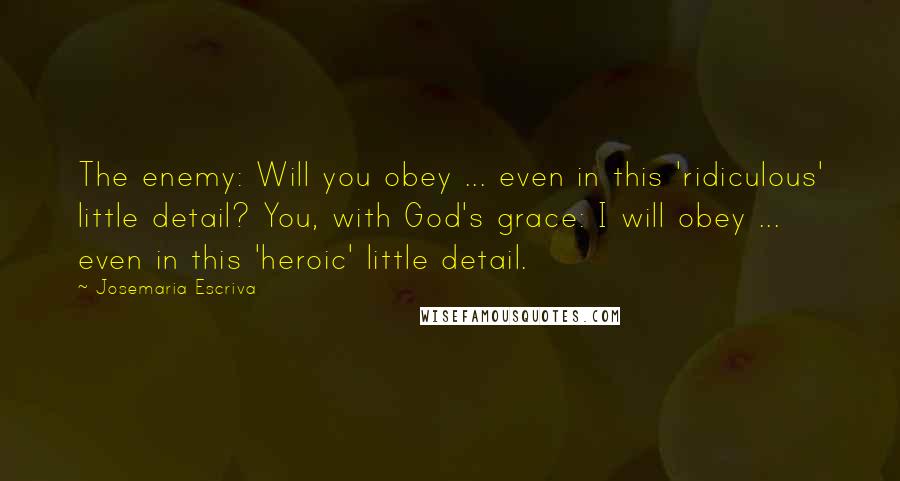 Josemaria Escriva quotes: The enemy: Will you obey ... even in this 'ridiculous' little detail? You, with God's grace: I will obey ... even in this 'heroic' little detail. Josemaria Escriva quotes: The enemy: Will you obey ... even in this 'ridiculous' little detail? You, with God's grace: I will obey ... even in this 'heroic' little detail.