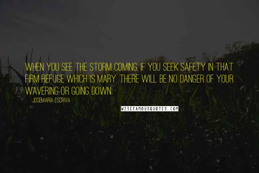 Josemaria Escriva quotes: When you see the storm coming, if you seek safety in that firm refuge which is Mary, there will be no danger of your wavering or going down.