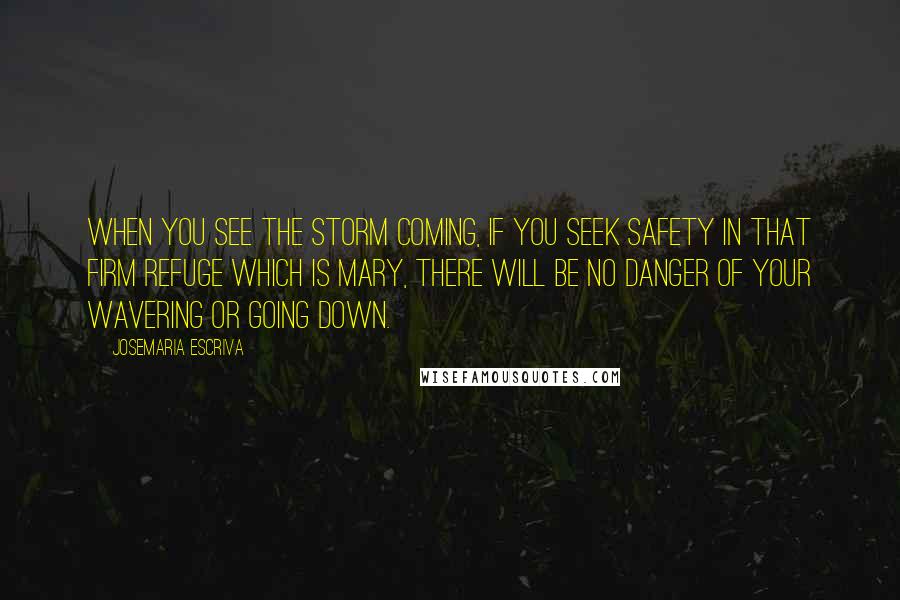 Josemaria Escriva quotes: When you see the storm coming, if you seek safety in that firm refuge which is Mary, there will be no danger of your wavering or going down. Josemaria Escriva quotes: When you see the storm coming, if you seek safety in that firm refuge which is Mary, there will be no danger of your wavering or going down.