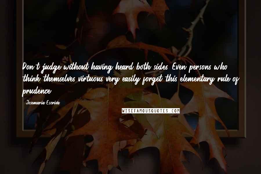 Josemaria Escriva quotes: Don't judge without having heard both sides. Even persons who think themselves virtuous very easily forget this elementary rule of prudence. Josemaria Escriva quotes: Don't judge without having heard both sides. Even persons who think themselves virtuous very easily forget this elementary rule of prudence.