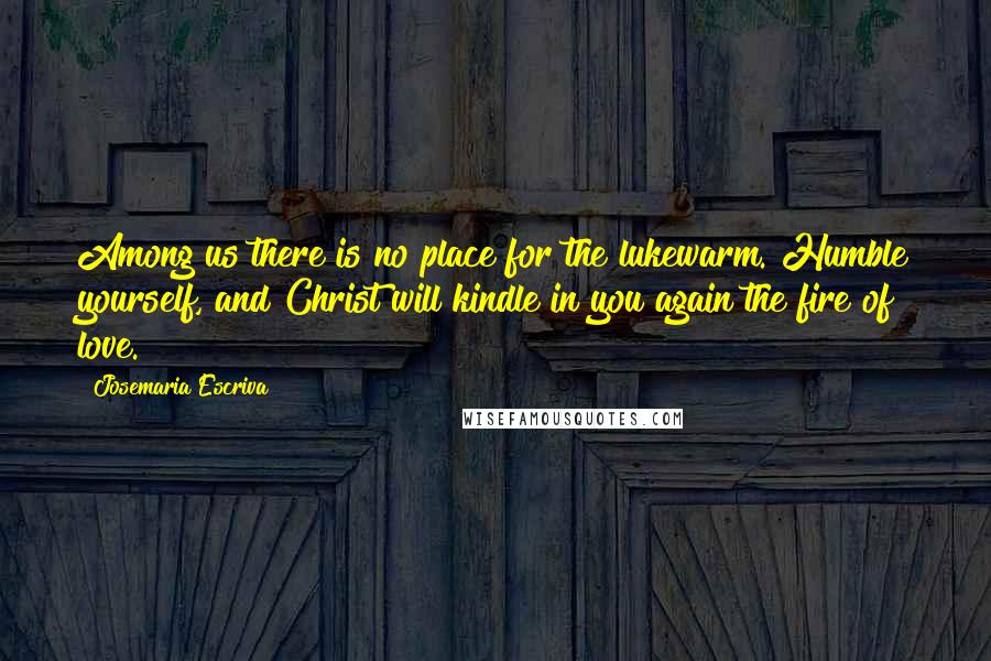Josemaria Escriva quotes: Among us there is no place for the lukewarm. Humble yourself, and Christ will kindle in you again the fire of love. Josemaria Escriva quotes: Among us there is no place for the lukewarm. Humble yourself, and Christ will kindle in you again the fire of love.