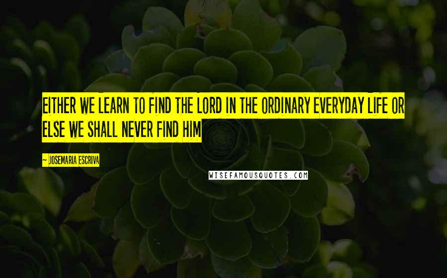 Josemaria Escriva quotes: Either we learn to find the Lord in the ordinary everyday life or else we shall never find him