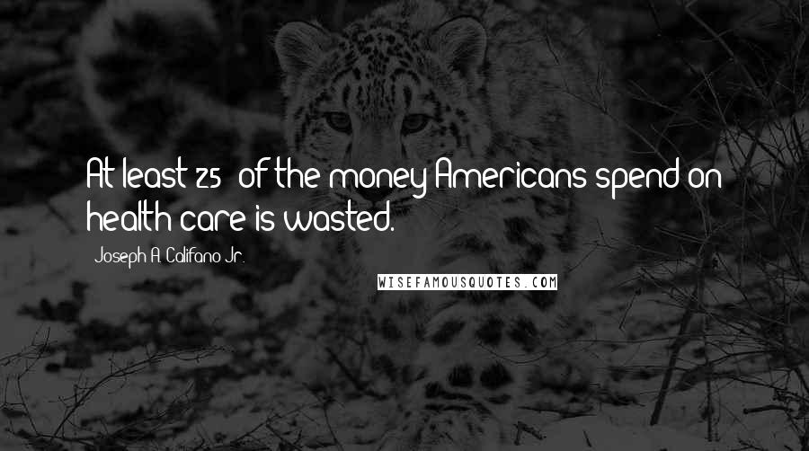 Joseph A. Califano Jr. quotes: At least 25% of the money Americans spend on health care is wasted.