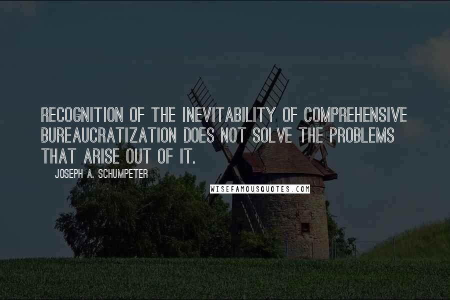 Joseph A. Schumpeter quotes: Recognition of the inevitability of comprehensive bureaucratization does not solve the problems that arise out of it.