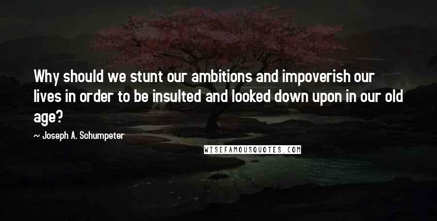 Joseph A. Schumpeter quotes: Why should we stunt our ambitions and impoverish our lives in order to be insulted and looked down upon in our old age? Joseph A. Schumpeter quotes: Why should we stunt our ambitions and impoverish our lives in order to be insulted and looked down upon in our old age?