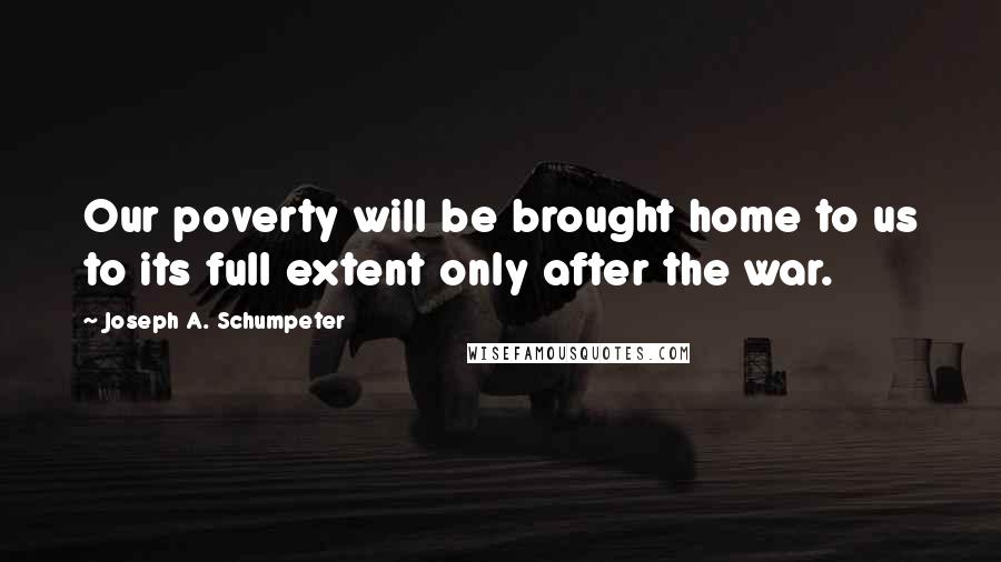 Joseph A. Schumpeter quotes: Our poverty will be brought home to us to its full extent only after the war.