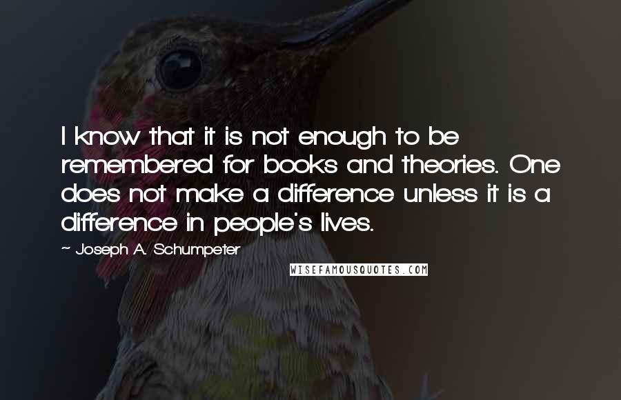 Joseph A. Schumpeter quotes: I know that it is not enough to be remembered for books and theories. One does not make a difference unless it is a difference in people's lives.