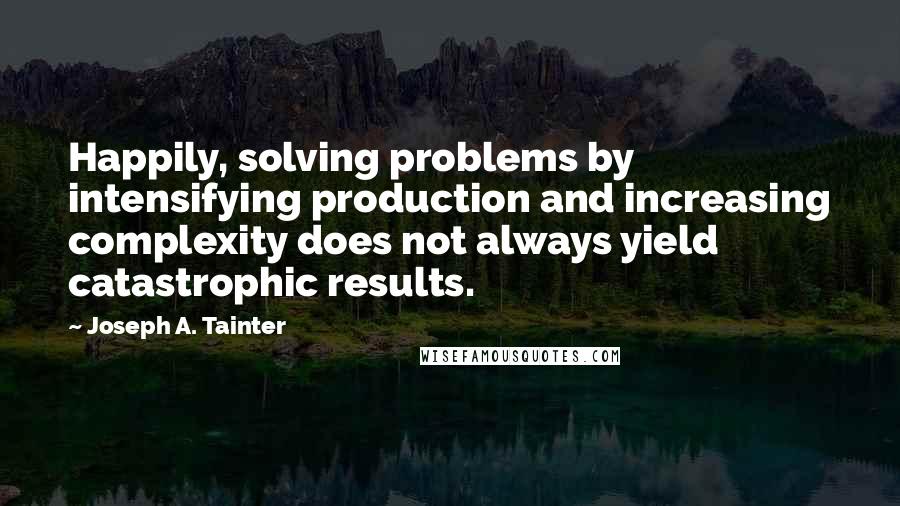 Joseph A. Tainter quotes: Happily, solving problems by intensifying production and increasing complexity does not always yield catastrophic results.