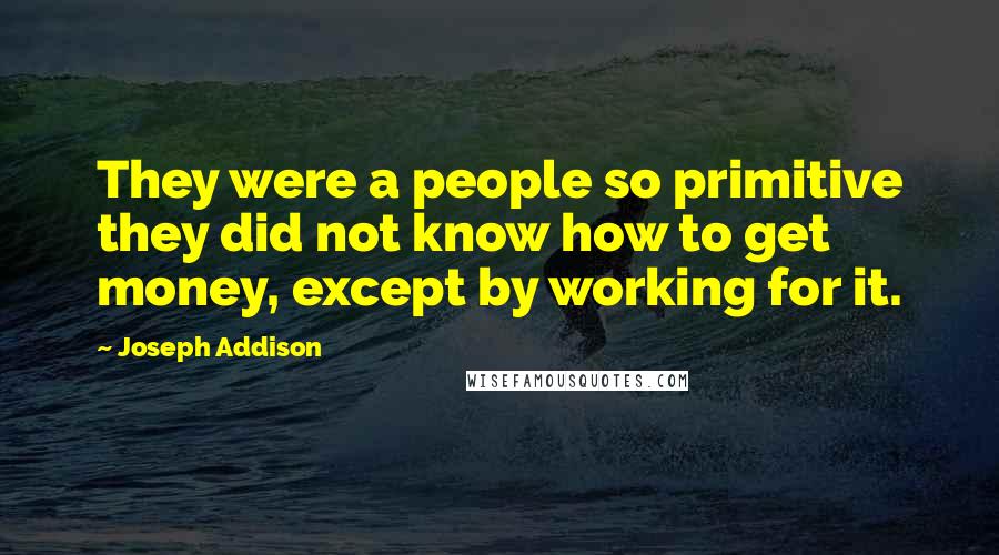 Joseph Addison quotes: They were a people so primitive they did not know how to get money, except by working for it.