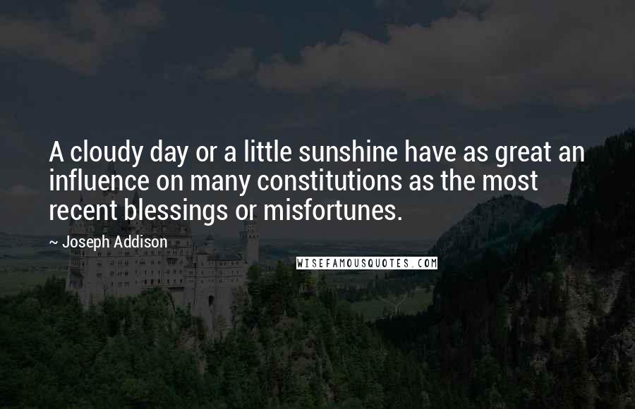 Joseph Addison quotes: A cloudy day or a little sunshine have as great an influence on many constitutions as the most recent blessings or misfortunes.