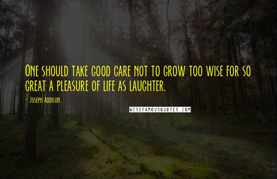 Joseph Addison quotes: One should take good care not to grow too wise for so great a pleasure of life as laughter.