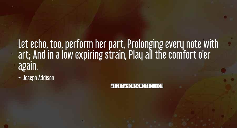 Joseph Addison quotes: Let echo, too, perform her part, Prolonging every note with art; And in a low expiring strain, Play all the comfort o'er again.