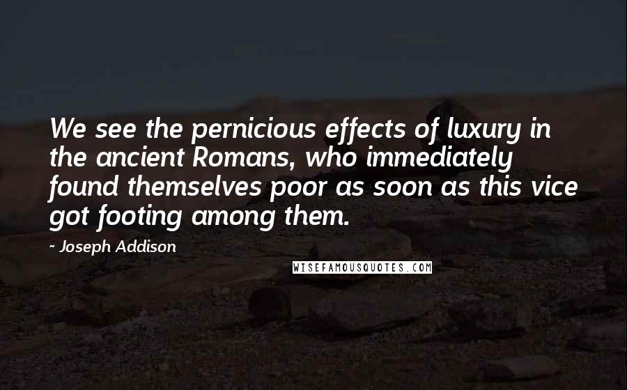 Joseph Addison quotes: We see the pernicious effects of luxury in the ancient Romans, who immediately found themselves poor as soon as this vice got footing among them.