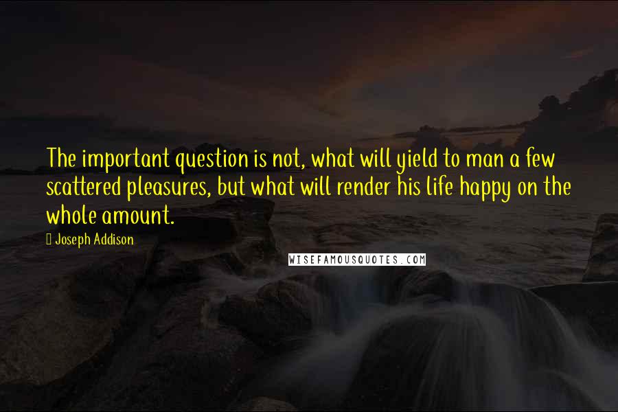 Joseph Addison quotes: The important question is not, what will yield to man a few scattered pleasures, but what will render his life happy on the whole amount.