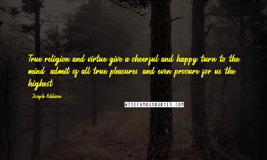 Joseph Addison quotes: True religion and virtue give a cheerful and happy turn to the mind, admit of all true pleasures, and even procure for us the highest.