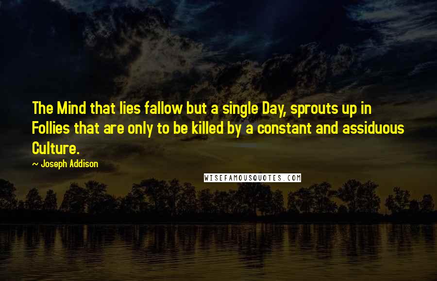Joseph Addison quotes: The Mind that lies fallow but a single Day, sprouts up in Follies that are only to be killed by a constant and assiduous Culture.