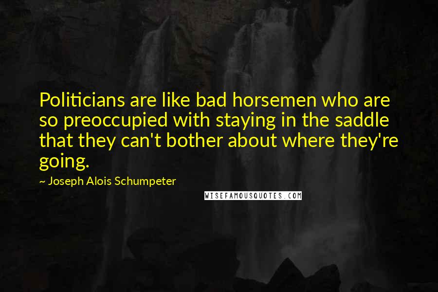 Joseph Alois Schumpeter quotes: Politicians are like bad horsemen who are so preoccupied with staying in the saddle that they can't bother about where they're going.