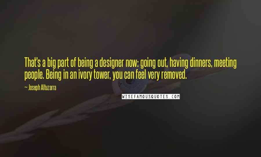 Joseph Altuzarra quotes: That's a big part of being a designer now: going out, having dinners, meeting people. Being in an ivory tower, you can feel very removed.