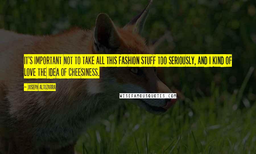 Joseph Altuzarra quotes: It's important not to take all this fashion stuff too seriously, and I kind of love the idea of cheesiness. Joseph Altuzarra quotes: It's important not to take all this fashion stuff too seriously, and I kind of love the idea of cheesiness.