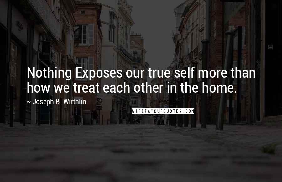 Joseph B. Wirthlin quotes: Nothing Exposes our true self more than how we treat each other in the home.