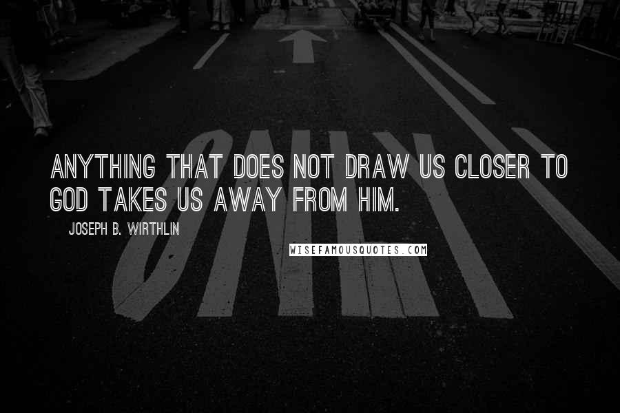 Joseph B. Wirthlin quotes: Anything that does not draw us closer to God takes us away from Him.