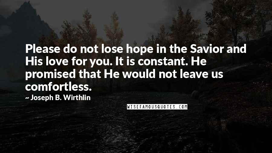 Joseph B. Wirthlin quotes: Please do not lose hope in the Savior and His love for you. It is constant. He promised that He would not leave us comfortless.