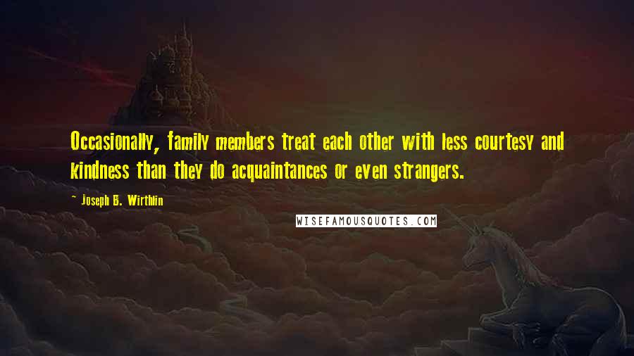 Joseph B. Wirthlin quotes: Occasionally, family members treat each other with less courtesy and kindness than they do acquaintances or even strangers.