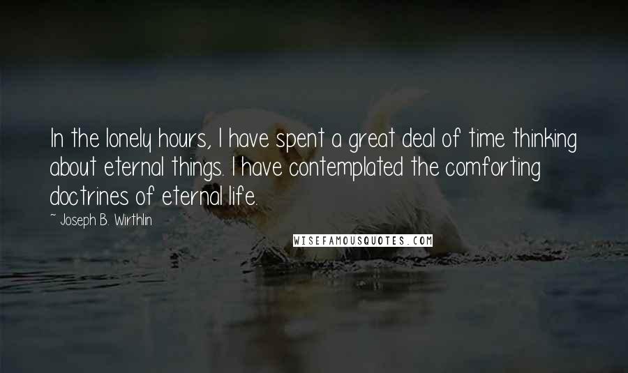 Joseph B. Wirthlin quotes: In the lonely hours, I have spent a great deal of time thinking about eternal things. I have contemplated the comforting doctrines of eternal life.