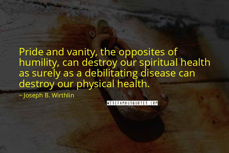 Joseph B. Wirthlin quotes: Pride and vanity, the opposites of humility, can destroy our spiritual health as surely as a debilitating disease can destroy our physical health.