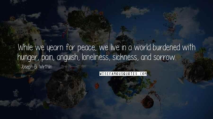 Joseph B. Wirthlin quotes: While we yearn for peace, we live in a world burdened with hunger, pain, anguish, loneliness, sickness, and sorrow.