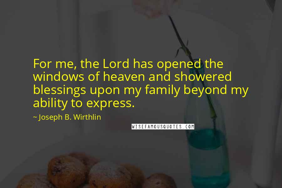 Joseph B. Wirthlin quotes: For me, the Lord has opened the windows of heaven and showered blessings upon my family beyond my ability to express.