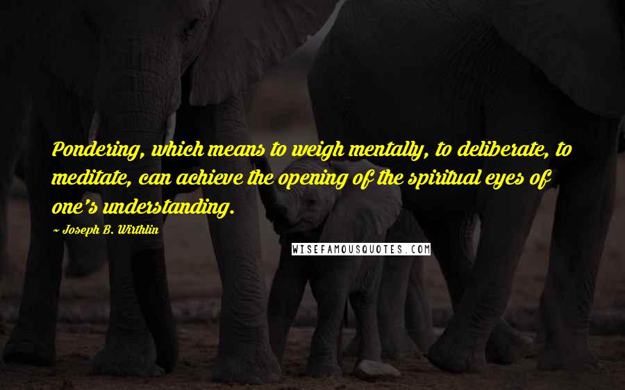 Joseph B. Wirthlin quotes: Pondering, which means to weigh mentally, to deliberate, to meditate, can achieve the opening of the spiritual eyes of one's understanding.