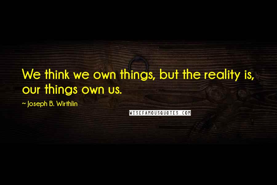 Joseph B. Wirthlin quotes: We think we own things, but the reality is, our things own us.