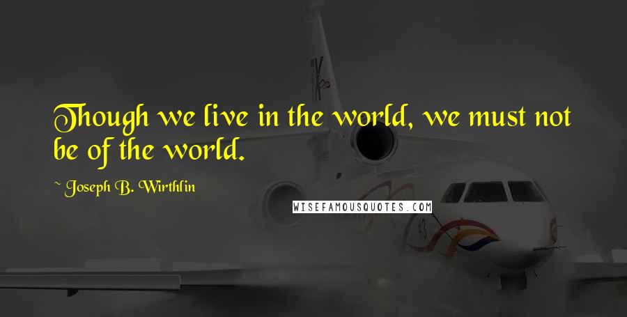 Joseph B. Wirthlin quotes: Though we live in the world, we must not be of the world.