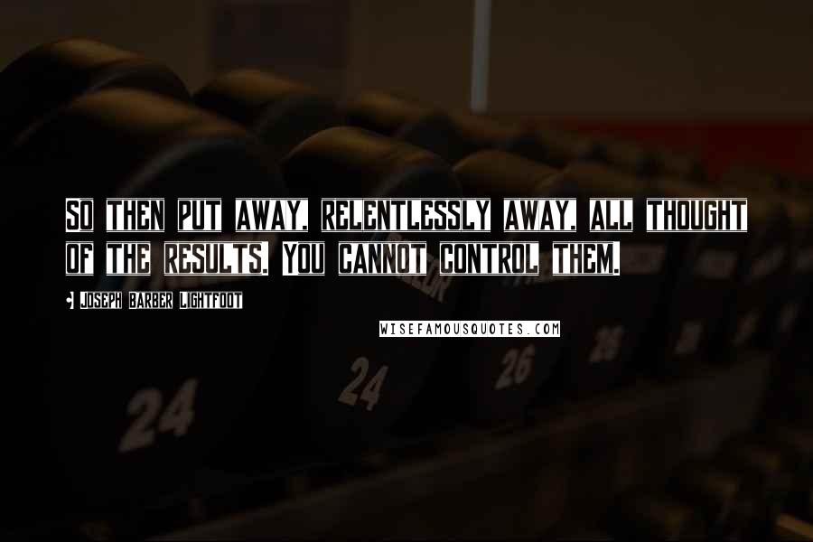 Joseph Barber Lightfoot quotes: So then put away, relentlessly away, all thought of the results. You cannot control them.