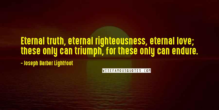 Joseph Barber Lightfoot quotes: Eternal truth, eternal righteousness, eternal love; these only can triumph, for these only can endure.