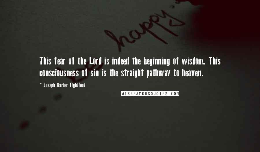 Joseph Barber Lightfoot quotes: This fear of the Lord is indeed the beginning of wisdom. This consciousness of sin is the straight pathway to heaven.