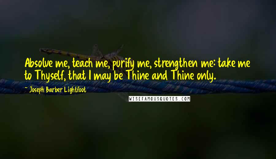 Joseph Barber Lightfoot quotes: Absolve me, teach me, purify me, strengthen me: take me to Thyself, that I may be Thine and Thine only.