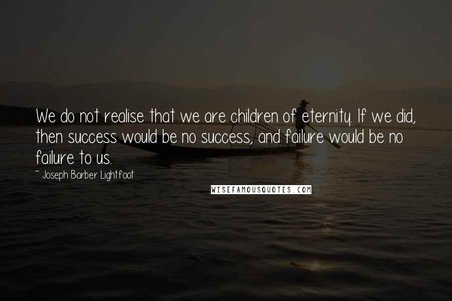 Joseph Barber Lightfoot quotes: We do not realise that we are children of eternity. If we did, then success would be no success, and failure would be no failure to us.