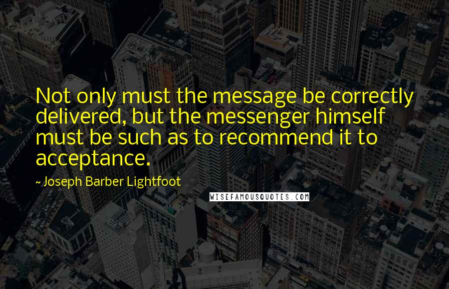 Joseph Barber Lightfoot quotes: Not only must the message be correctly delivered, but the messenger himself must be such as to recommend it to acceptance.